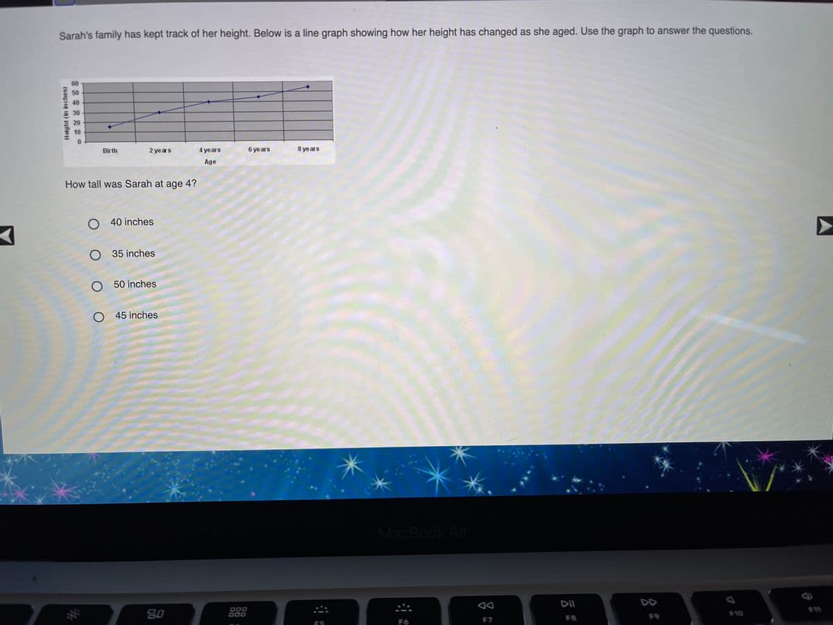 Sarah's family has kept track of her height. Below is a line graph showing how her height has changed as she aged. Use the graph to answer the questions.
60
50
40
E30
20
10
Birth
2 years
4 years
6 years
8 ye ars
Age
How tall was Sarah at age 4?
O 40 inches
O 35 inches
O 50 inches
O 45 inches
MacBook Air
DII
DD
80
000
000
F9
F10
F7
F8
ES
F6
Height (in inches)
