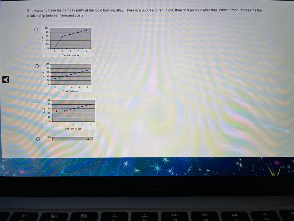 Bob wants to have his birthday party at the local bowling alley. There is a $50 fee to rent it out, then $10 an hour after that. Which graph represents the
relationship between time and cost?
100
80
60
40
20
1
Tim e (in hours)
100
80
60
40
20
Time (in hours)
100
80
60
40
20
31
Tim e (in hours)
100
MacBook Air
80
O00
000
DD
10
E5
F7
F8
Cost
Cost
Cost
