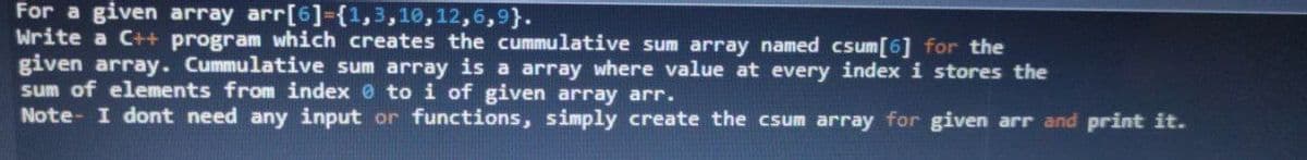 For a given array arr[6]-{1,3,10,12,6,9}.
Write a C++ program which creates the cummulative sum array named csum[6] for the
given array. Cummulative sum array is a array where value at every index i stores the
sum of elements from index 0 to i of given array arr.
Note- I dont need any input or functions, simply create the csum array for given arr and print it.
