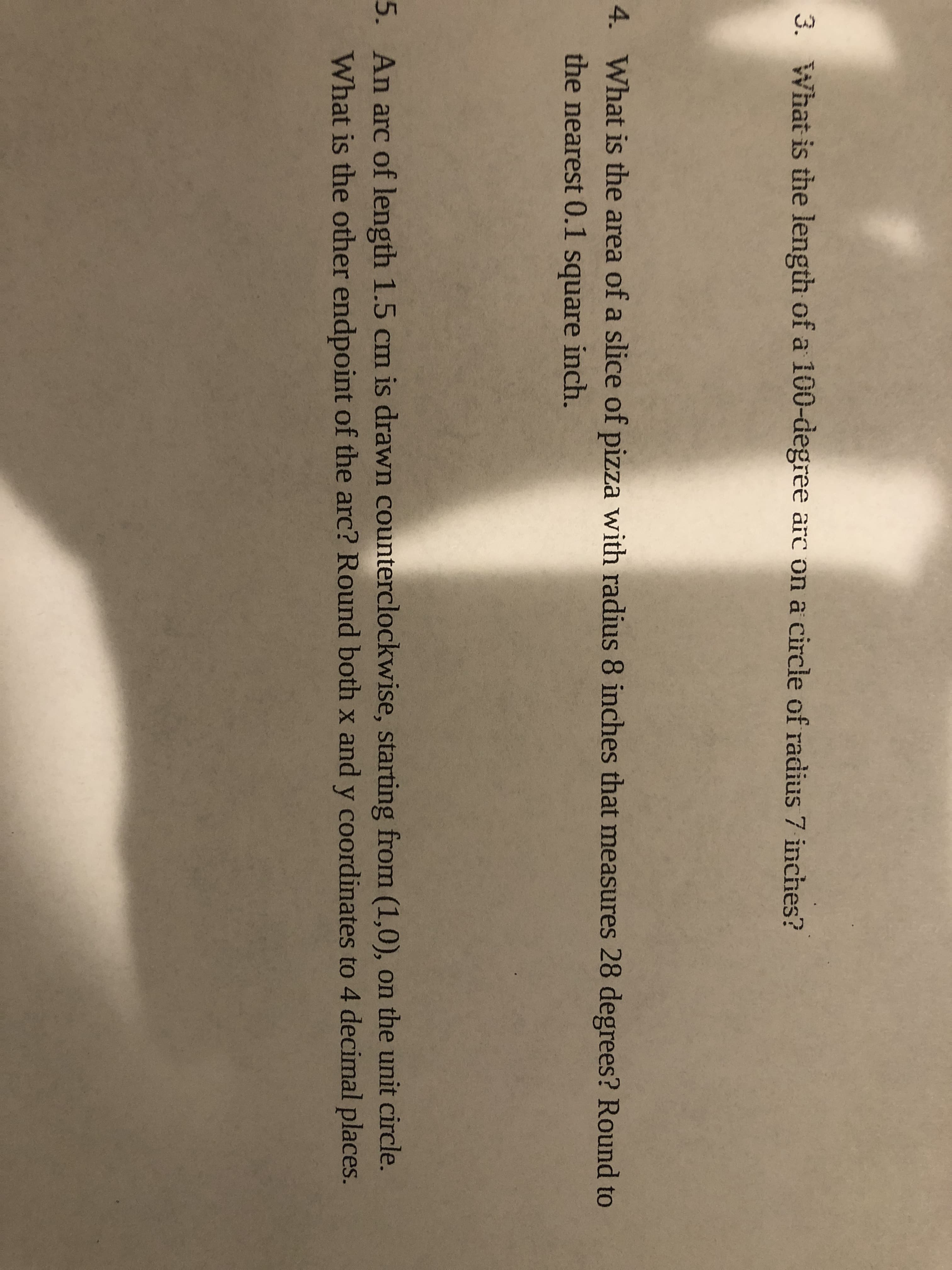 3. What is the length of a 100-degree arc on a circle of radius 7 inches?
4. What is the area of a slice of pizza with radius 8 inches that measures 28 degrees? Round to
the nearest 0.1 square inch.
5. An arc of length 1.5 cm is drawn counterclockwise, starting from (1,0), on the unit circle.
What is the other endpoint of the arc? Round both x and y coordinates to 4 decimal places.
