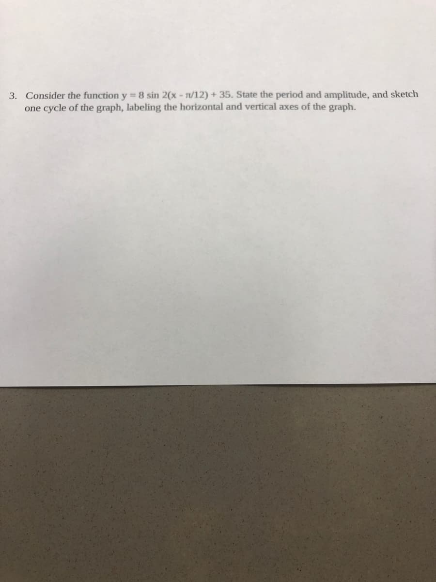 3. Consider the function y = 8 sin 2(x - T/12) + 35. State the period and amplitude, and sketch
one cycle of the graph, labeling the horizontal and vertical axes of the graph.
