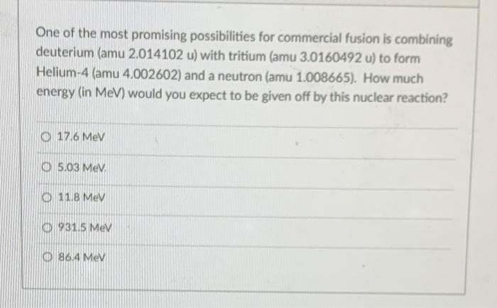 One of the most promising possibilities for commercial fusion is combining
deuterium (amu 2.014102 u) with tritium (amu 3.0160492 u) to form
Helium-4 (amu 4.002602) and a neutron (amu 1.008665). How much
energy (in MeV) would you expect to be given off by this nuclear reaction?
O 17.6 MeV
O 5.03 Mev.
O 11.8 MeV
O 931.5 MeV
O86.4 MeV
