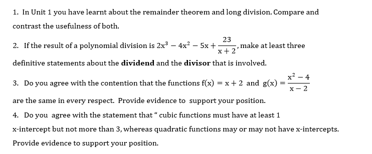 1. In Unit 1 you have learnt about the remainder theorem and long division. Compare and
contrast the usefulness of both.
2. If the result of a polynomial division is 2x³ – 4x? – 5x +:
23
, make at least three
x+ 2
definitive statements about the dividend and the divisor that is involved.
x² – 4
3. Do you agree with the contention that the functions f(x) = x+ 2 and g(x)
X- 2
are the same in every respect. Provide evidence to support your position.
4. Do you agree with the statement that “ cubic functions must have at least 1
x-intercept but not more than 3, whereas quadratic functions may or may not have x-intercepts.
Provide evidence to support your position.
