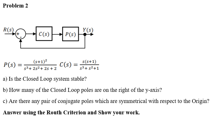 Problem 2
R(s)
Y(s)
C(s)
- P(s)
(s+1)²
s(s+1)
P(s)
C(s)
%3D
s3+ 2s²+ 2s + 2
s3+ s²+1
a) Is the Closed Loop system stable?
b) How many of the Closed Loop poles are on the right of the y-axis?
c) Are there any pair of conjugate poles which are symmetrical with respect to the Origin?
Answer using the Routh Criterion and Show your work.
