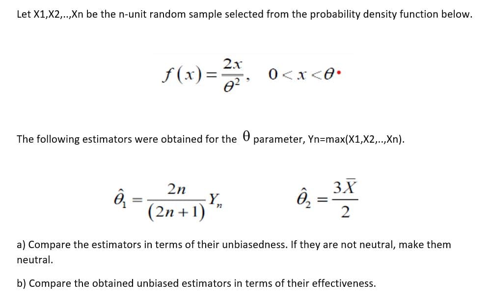 Let X1,X2,..,Xn be the n-unit random sample selected from the probability density function below.
2x
f (x) =.
0<x<0•
The following estimators were obtained for the U
parameter, Yn=max(X1,X2,..,Xn).
2n
3X
(2n +1)
a) Compare the estimators in terms of their unbiasedness. If they are not neutral, make them
neutral.
b) Compare the obtained unbiased estimators in terms of their effectiveness.
