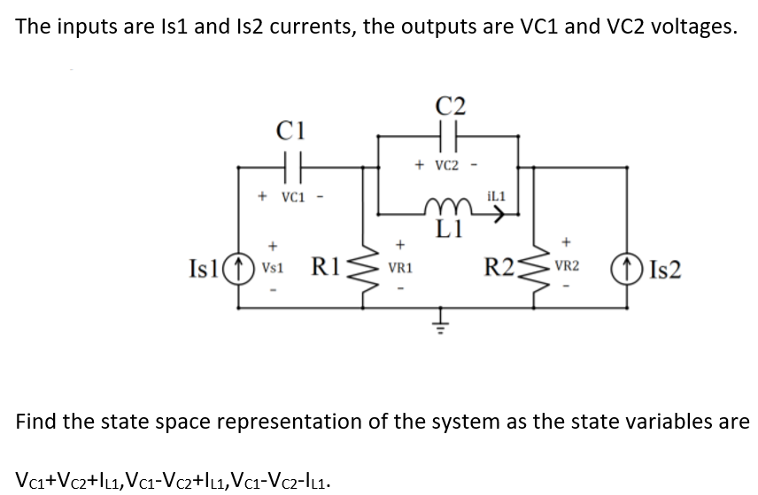 The inputs are Is1 and Is2 currents, the outputs are VC1 and VC2 voltages.
C2
C1
HH
+ VC2
+ VCi
iL1
L1
+
Is1(1) vs1
R1
R2
(1)Is2
VR1
VR2
Find the state space representation of the system as the state variables are
Vca+Vc2+lL1,Vc1-Vcz2+lu,Vc1-Vcz-lu.
