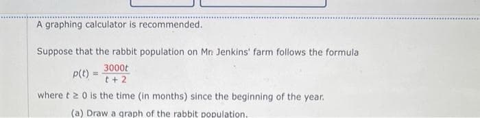 A graphing calculator is recommended.
Suppose that the rabbit population on Mr: Jenkins' farm follows the formula
3000t
t + 2
where t20 is the time (in months) since the beginning of the year.
(a) Draw a graph of the rabbit population.
p(t) =