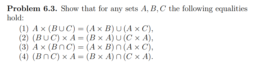 Problem 6.3. Show that for any sets A, B, C the following equalities
hold:
(1) A × (BUC) = (A × B) U (A × C),
(2) (BUC) × A = (B ×
(3) A x (BNC) =
(4) (BNC) × A =
A) U (C x A),
(A × B) n (A × C'),
(B × A) n (C × A).