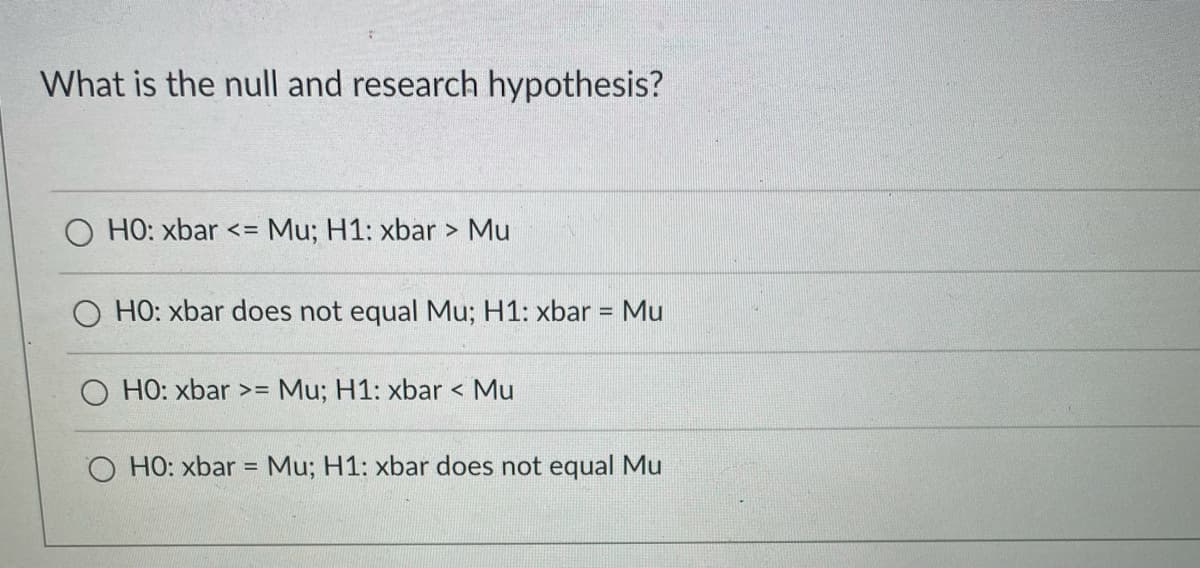 What is the null and research hypothesis?
HO: xbar <=
Mu; H1: xbar > Mu
O HO: xbar does not equal Mu; H1: xbar =
Mu
O HO: xbar >= Mu; H1: xbar < Mu
O HO: xbar = Mu; H1: xbar does not equal Mu
