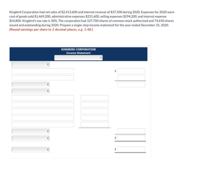 Kingbird Corporation had net sales of $2,413,600 and interest revenue of $37,500 during 2020. Expenses for 2020 were
cost of goods sold $1,469,200, administrative expenses $221,600, selling expenses $294,200, and interest expense
$54,800. Kingbird's tax rate is 30%. The corporation had 107,700 shares of common stock authorized and 74,650 shares
issued and outstanding during 2020. Prepare a single-step income statement for the year ended December 31, 2020.
(Round earnings per share to 2 decimal places, e.g. 1.48.)
KINGBIRD CORPORATION
Income Statement
