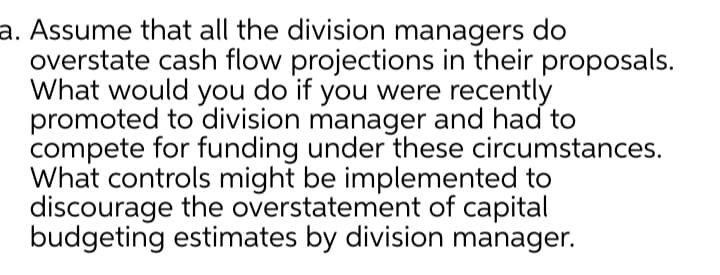 a. Assume that all the division managers do
overstate cash flow projections in their proposals.
What would you do if you were recently
promoted to division manager and had to
compete for funding under these circumstances.
What controls might be implemented to
discourage the overstatement of capital
budgeting estimates by division manager.

