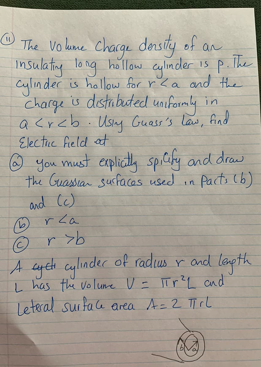 The Vo lume Charge donsity of an
insulating long hollow cylinder
Cylınder is hallow for rZa and the
Charge is distabuted
a <reb. Usny Guass's law, find
Electric field at
is p. The
uniformly in
you must explictly spicay and draw
the Guassian sucfaces used
pacts (b)
in
and (c)
r La
(6)
r >b
A eyeh cylınder of radus r and leapth
L has the Volume U - TTr?L cud
Leteral suitace area A=2 TTrL
