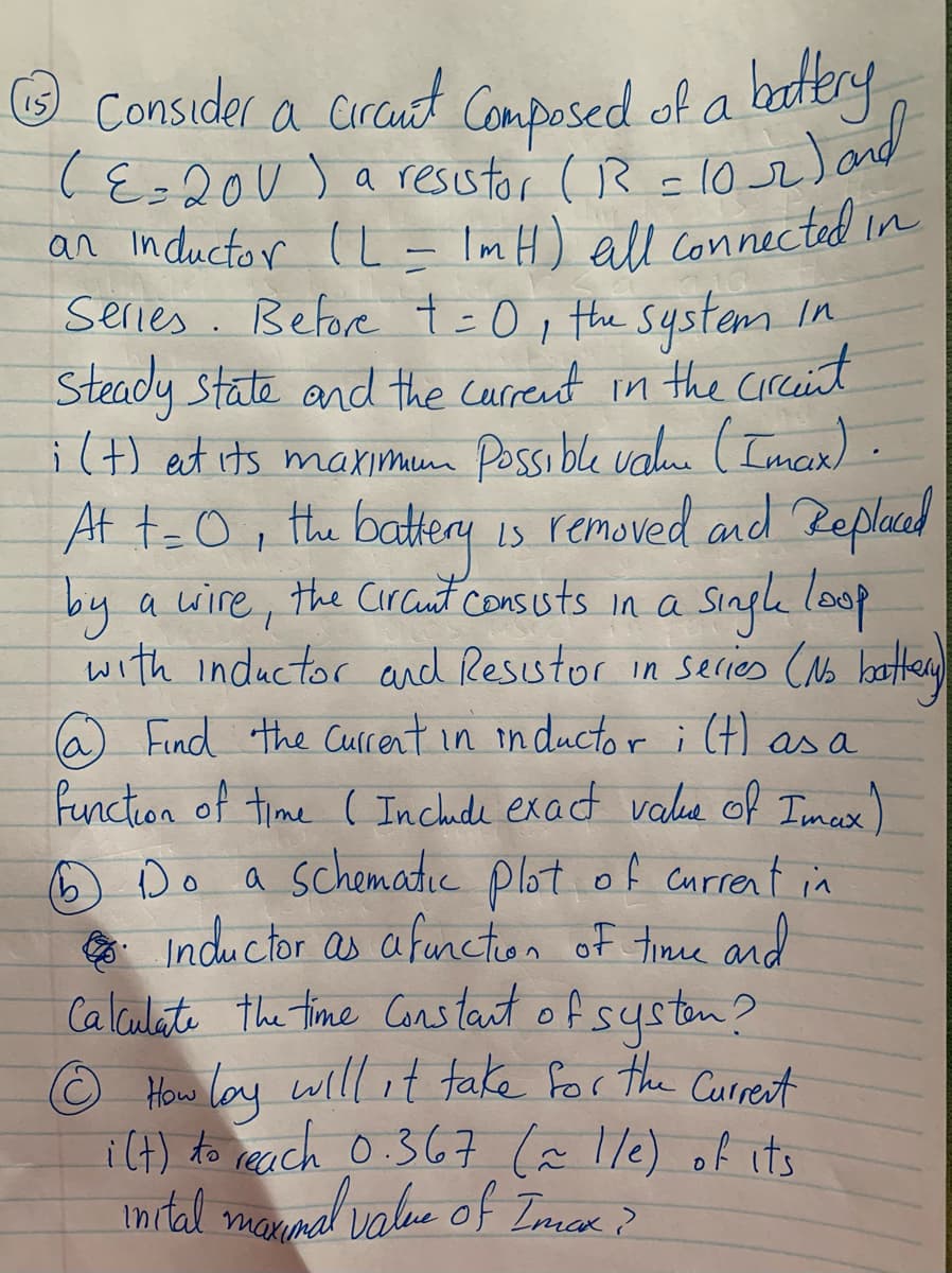 (20U) aresistor (Rcl0 r)and
O Consider a ciraunt Composed of a
(E=20U) a resistor R
ar inductor L- ImH) all onnected in
series . Before t=0, the system in
Steady State and the current in the cireint
i(t) et its maximuun Possible value ( Imax) .
At t=O, the battery
Camposed of a batry
102J and
15
iIs removed and Replaed
by Single loop
a wire, the CirCnt consists in a
with inductor and Resistor in series (Ns batten)
a) Find the Current in in ducto r ; (H) as a
function of time ( Incude exat valea of Imax)
D Do a schemadie plot of curret in
* Inductor as afunction of time and
Calaulate the time Canstait of systn?
How loy will it take for The Curent
i(4) to reach 0.367 (~lle) of its
Inital manndl valu of Zmax>
