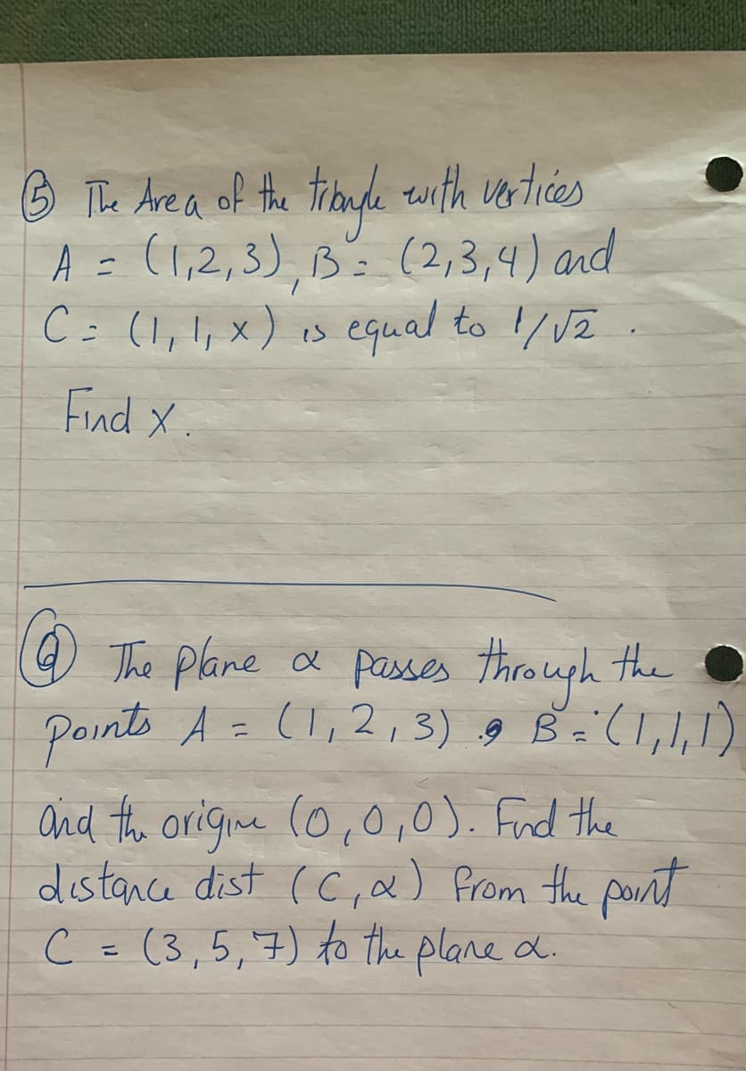 O The Are a of the trbude twith verlices
A = (1,2,3), Bs (2,3,4) and
C= (1,!, x) is equal to /VZ
Find X.
O The plane a passes through the
Points A = (l,2,3) g B=(l,,1)
Ond the origine (0,0,0). Fnd the
distance dist (C,&) from the pornt
C = (3,5,7) to the plane d.
