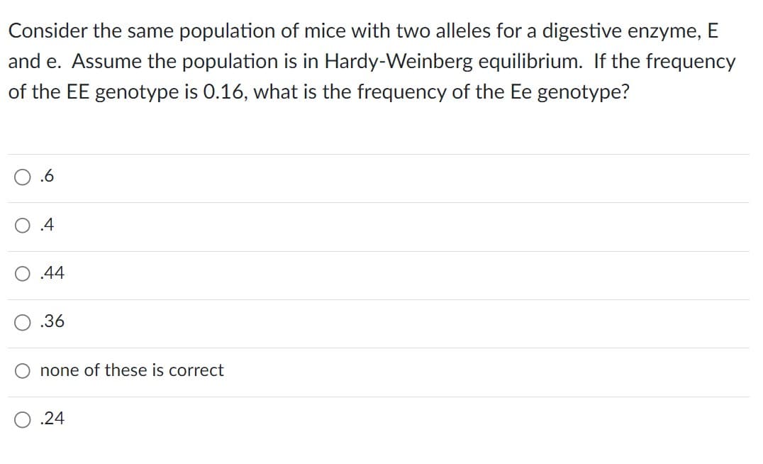 Consider the same population of mice with two alleles for a digestive enzyme, E
and e. Assume the population is in Hardy-Weinberg equilibrium. If the frequency
of the EE genotype is 0.16, what is the frequency of the Ee genotype?
.6
.4
.44
.36
none of these is correct
.24