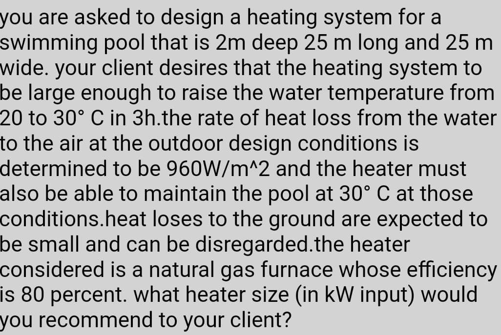 you are asked to design a heating system for a
swimming pool that is 2m deep 25 m long and 25 m
wide. your client desires that the heating system to
be large enough to raise the water temperature from
20 to 30° C in 3h.the rate of heat loss from the water
to the air at the outdoor design conditions is
determined to be 960W/m^2 and the heater must
also be able to maintain the pool at 30° C at those
conditions.heat loses to the ground are expected to
be small and can be disregarded.the heater
considered is a natural gas furnace whose efficiency
is 80 percent. what heater size (in kW input) would
you recommend to your client?
