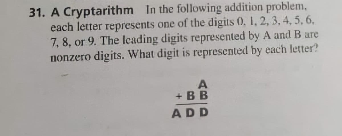 31. A Cryptarithm In the following addition problem,
each letter represents one of the digits 0, 1, 2, 3, 4, 5, 6,
7,8, or 9. The leading digits represented by A and B are
nonzero digits. What digit is represented by each letter?
+ BB
ADD
