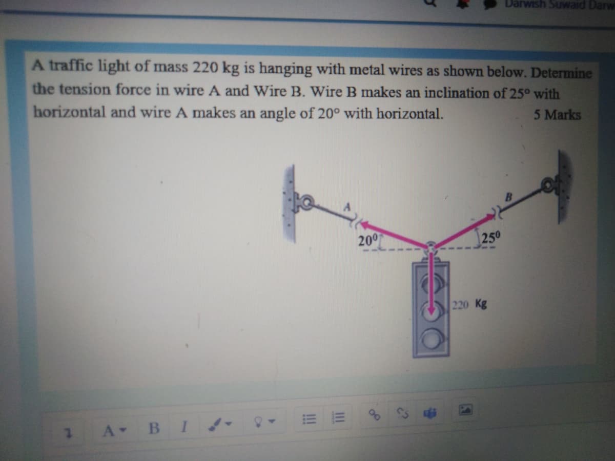 Darwish Suwaid Darw
A traffic light of mass 220 kg is hanging with metal wires as shown below. Determine
the tension force in wire A and Wire B. Wire B makes an inclination of 25° with
horizontal and wire A makes an angle of 20° with horizontal.
5 Marks
200
250
220 Kg
A BI!
III
!!!
