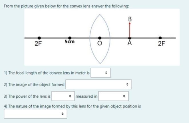 From the picture given below for the convex lens answer the following:
В
2F
5cm
A
2F
1) The focal length of the convex lens in meter is
2) The image of the object formed
3) The power of the lens is
• measured in
4) The nature of the image formed by this lens for the given object position is
