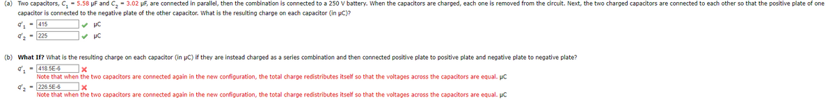 (a) Two capacitors, C, = 5.58 µF and C, = 3.02 pF, are connected in parallel, then the combination is connected to a 250 V battery. When the capacitors are charged, each one is removed from the circuit. Next, the two charged capacitors are connected to each other so that the positive plate of one
capacitor is connected to the negative plate of the other capacitor. What is the resulting charge on each capacitor (in pC)?
q', -
415
v µC
q', = 225
V µC
(b) What If? What is the resulting charge on each capacitor (in µC) if they are instead charged as a series combination and then connected positive plate to positive plate and negative plate to negative plate?
q', = 418.5E-6
Note that when the two capacitors are connected again in the new configuration, the total charge redistributes itself so that the voltages across the capacitors are equal. pc
q', = 226.5E-6
Note that when the two capacitors are connected again in the new configuration, the total charge redistributes itself so that the voltages across the capacitors are equal. pc
