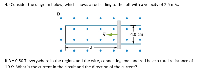 4.) Consider the diagram below, which shows a rod sliding to the left with a velocity of 2.5 m/s.
B
4.0 cm
If B = 0.50 T everywhere in the region, and the wire, connecting end, and rod have a total resistance of
10 N. What is the current in the circuit and the direction of the current?
1>
