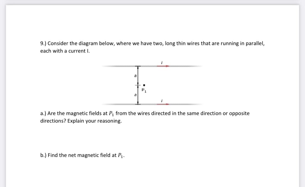 9.) Consider the diagram below, where we have two, long thin wires that are running in parallel,
each with a current I.
a
P1
a
a.) Are the magnetic fields at P, from the wires directed in the same direction or opposite
directions? Explain your reasoning.
b.) Find the net magnetic field at P.
