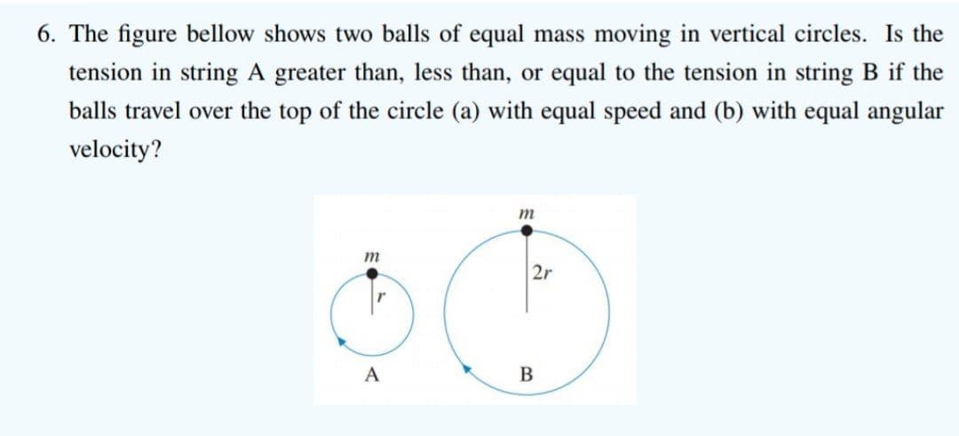 6. The figure bellow shows two balls of equal mass moving in vertical circles. Is the
tension in string A greater than, less than, or equal to the tension in string B if the
balls travel over the top of the circle (a) with equal speed and (b) with equal angular
velocity?
m
m
2r
A
В
