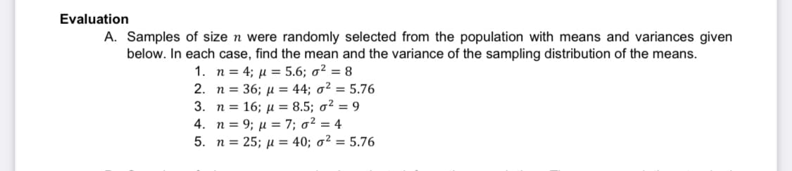 Evaluation
A. Samples of size n were randomly selected from the population with means and variances given
below. In each case, find the mean and the variance of the sampling distribution of the means.
1. n = 4; μ = 5.6; ² = 8
2.
n = 36; μ = 44; σ² = 5.76
3. n =
16; μ = 8.5; o² = 9
4. n = 9; μ = 7; σ² = 4
5. n = 25; μ = 40; o² = 5.76