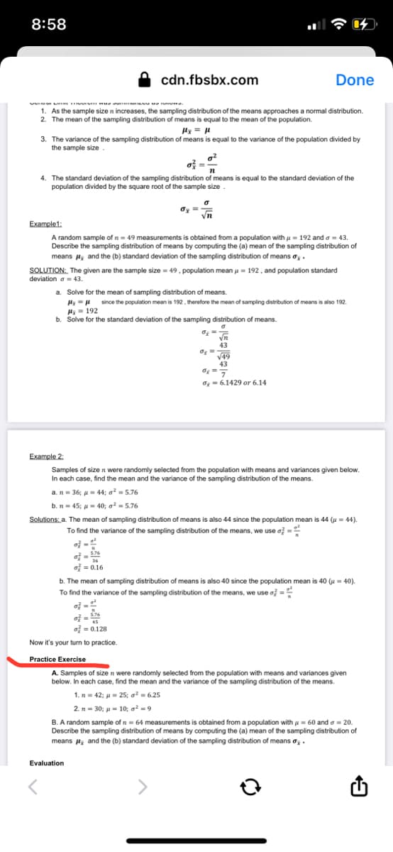 8:58
cdn.fbsbx.com
Done
V LAI T.
1. As the sample size n increases, the sampling distribution of the means approaches a normal distribution.
2. The mean of the sampling distribution of means is equal to the mean of the population.
fx = μl
3. The variance of the sampling distribution of means is equal to the variance of the population divided by
the sample size.
0²
o² =
4. The standard deviation of the sampling distribution of means is equal to the standard deviation of the
population divided by the square root of the sample size
σx==
Vn
Example1:
A random sample of n = 49 measurements is obtained from a population with = 192 and = 43.
Describe the sampling distribution of means by computing the (a) mean of the sampling distribution of
means, and the (b) standard deviation of the sampling distribution of means .
SOLUTION: The given are the sample size=49, population mean = 192, and population standard
deviation a = 43.
a. Solve for the mean of sampling distribution of means.
#₂ = μ since the population mean is 192, therefore the mean of sampling distribution of means is also 192.
H₂= 192
b. Solve for the standard deviation of the sampling distribution of means.
0₂= m
43
0₂=
√49
43
0₂ = 7
d₂ = 6.1429 or 6.14
Example 2:
Samples of size n were randomly selected from the population with means and variances given below.
In each case, find the mean and the variance of the sampling distribution of the means.
a. n36; 44; ²5.76
b. n = 45; μ = 40; a² = 5.76
Solutions: a. The mean of sampling distribution of means is also 44 since the population mean is 44 (= 44).
To find the variance of the sampling distribution of the means, we use o
o}
7
376
5.76
36
= 0.16
b. The mean of sampling distribution of means is also 40 since the population mean is 40 (μ-40).
To find the variance of the sampling distribution of the means, we use a =
o
of= 1
5.76
45
of = 0.128
Now it's your turn to practice.
Practice Exercise
A. Samples of size n were randomly selected from the population with means and variances given
below. In each case, find the mean and the variance of the sampling distribution of the means.
1. n = 42; μ = 25; ²= 6.25
2. n = 30; p = 10; ²9
B. A random sample of 264 measurements is obtained from a population with = 60 and 20.
Describe the sampling distribution of means by computing the (a) mean of the sampling distribution of
means, and the (b) standard deviation of the sampling distribution of means o.
Evaluation
