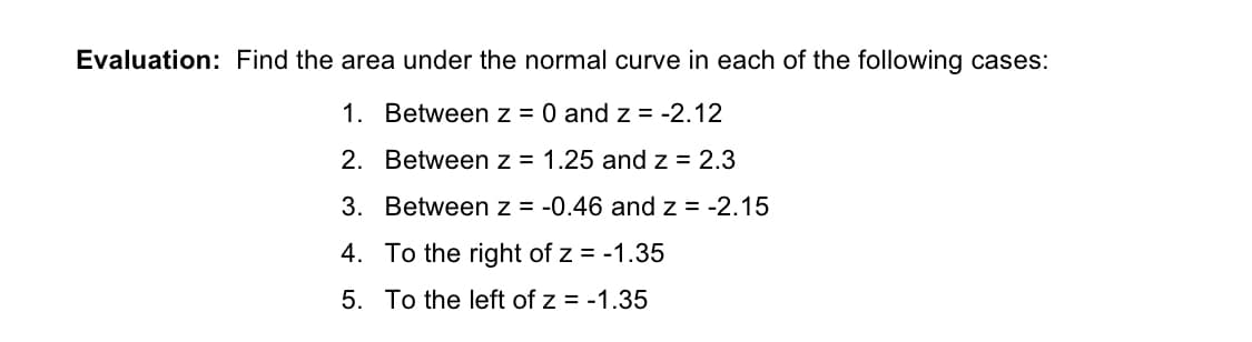 Evaluation: Find the area under the normal curve in each of the following cases:
1. Between z = 0 and z = -2.12
2. Between z = 1.25 and z = 2.3
3. Between z = -0.46 and z = -2.15
4. To the right of z = -1.35
5. To the left of z = -1.35