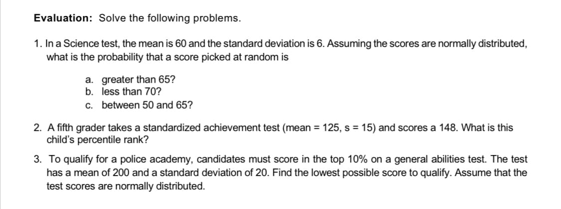 Evaluation: Solve the following problems.
1. In a Science test, the mean is 60 and the standard deviation is 6. Assuming the scores are normally distributed,
what is the probability that a score picked at random is
a. greater than 65?
b.
less than 70?
c. between 50 and 65?
2. A fifth grader takes a standardized achievement test (mean = 125, s = 15) and scores a 148. What is this
child's percentile rank?
3. To qualify for a police academy, candidates must score in the top 10% on a general abilities test. The test
has a mean of 200 and a standard deviation of 20. Find the lowest possible score to qualify. Assume that the
test scores are normally distributed.