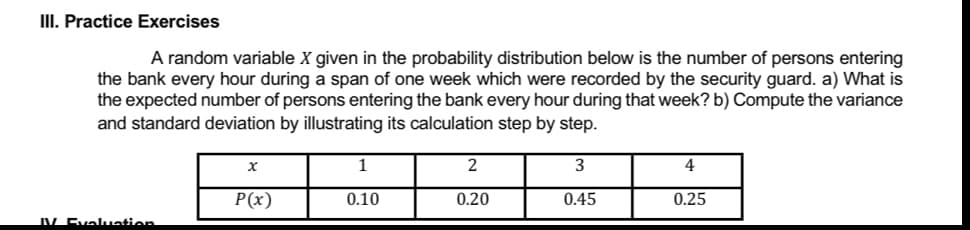 III. Practice Exercises
A random variable X given in the probability distribution below is the number of persons entering
the bank every hour during a span of one week which were recorded by the security guard. a) What is
the expected number of persons entering the bank every hour during that week? b) Compute the variance
and standard deviation by illustrating its calculation step by step.
1
x
2
3
4
P(x)
0.10
0.20
0.45
0.25
IV Evaluation