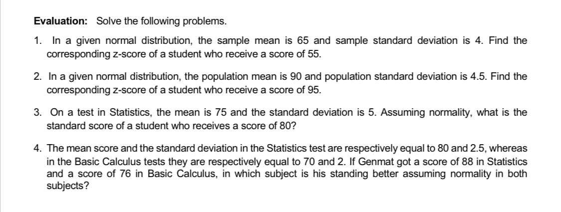 Evaluation: Solve the following problems.
1. In a given normal distribution, the sample mean is 65 and sample standard deviation is 4. Find the
corresponding z-score of a student who receive a score of 55.
2. In a given normal distribution, the population mean is 90 and population standard deviation is 4.5. Find the
corresponding z-score of a student who receive a score of 95.
3. On a test in Statistics, the mean is 75 and the standard deviation is 5. Assuming normality, what is the
standard score of a student who receives a score of 80?
4. The mean score and the standard deviation in the Statistics test are respectively equal to 80 and 2.5, whereas
in the Basic Calculus tests they are respectively equal to 70 and 2. If Genmat got a score of 88 in Statistics
and a score of 76 in Basic Calculus, in which subject is his standing better assuming normality in both
subjects?