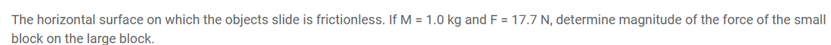 The horizontal surface on which the objects slide is frictionless. If M = 1.0 kg and F = 17.7 N, determine magnitude of the force of the small
block on the large block.