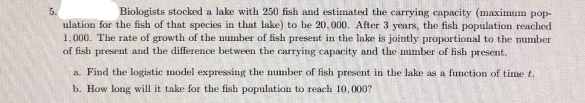 Biologists stocked a lake with 250 fish and estimated the carrying capacity (maximum pop-
ulation for the fish of that species in that lake) to be 20, 000. After 3 years, the fish population reached
1,000. The rate of growth of the number of fish present in the lake is jointly proportional to the number
of fish present and the difference between the carrying capacity and the number of fish present.
5.
a. Find the logistic model expressing the number of fish present in the lake as a function of time t.
b. How long will it take for the fish population to reach 10, 000?
