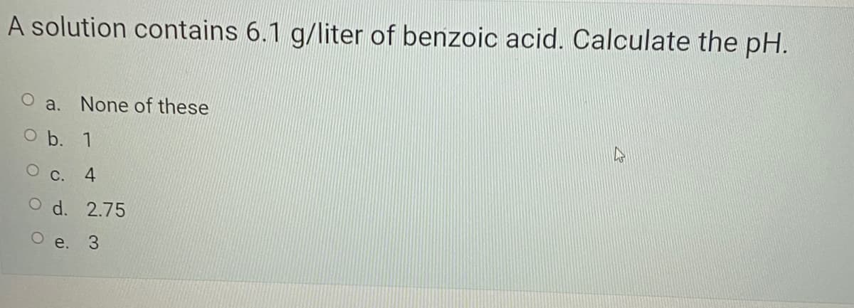 A solution contains 6.1 g/liter of benzoic acid. Calculate the pH.
O a. None of these
O b. 1
С. 4
d. 2.75
О е. 3
