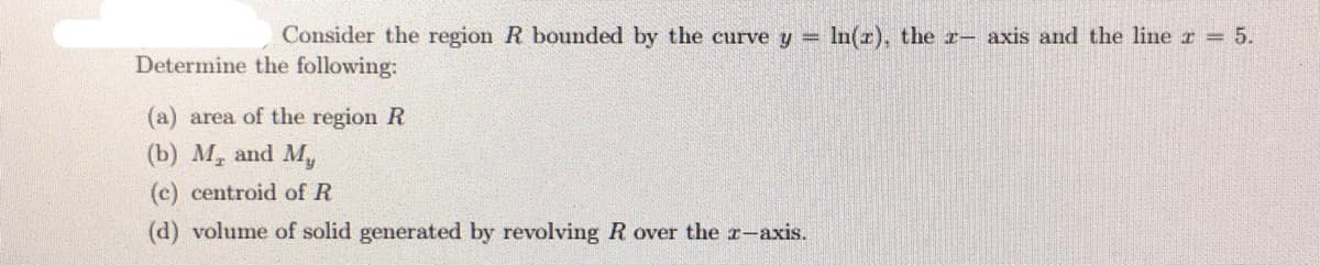 Consider the region R bounded by the curve y =
In(r), the r- axis and the line r 5.
Determine the following:
(a) area of the region R
(b) M, and My
(c) centroid of R
(d) volume of solid generated by revolving R over the r-axis.
