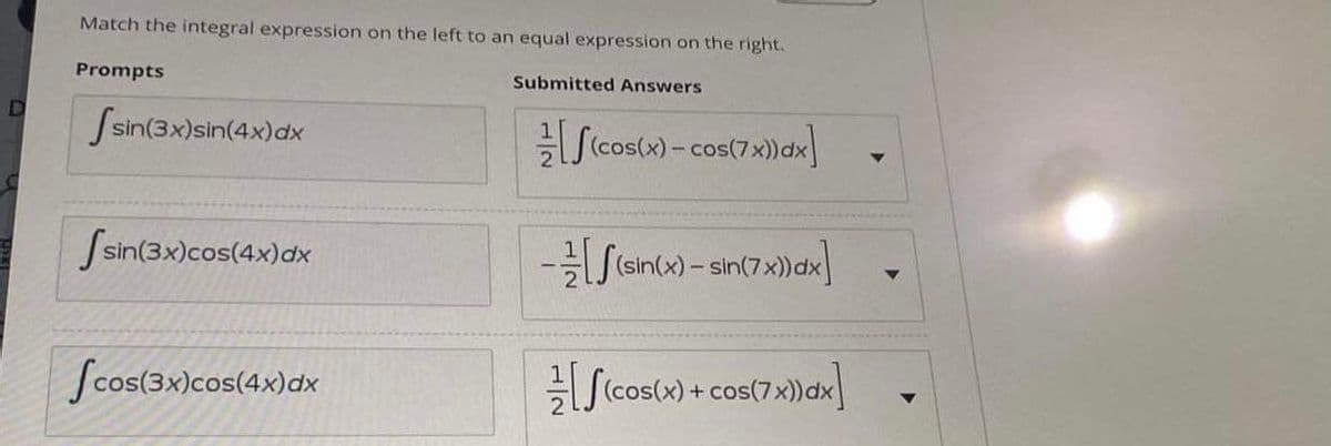 Match the integral expression on the left to an equal expression on the right.
Prompts
Submitted Answers
Ssin(3x)sin(4x)dx
S(cos(x) - cos(7x)dx
Ssin(3x)cos(4x)dx
Scos(3x)cos(4x)dx
Sicos(x) + cos(7x)dx]
