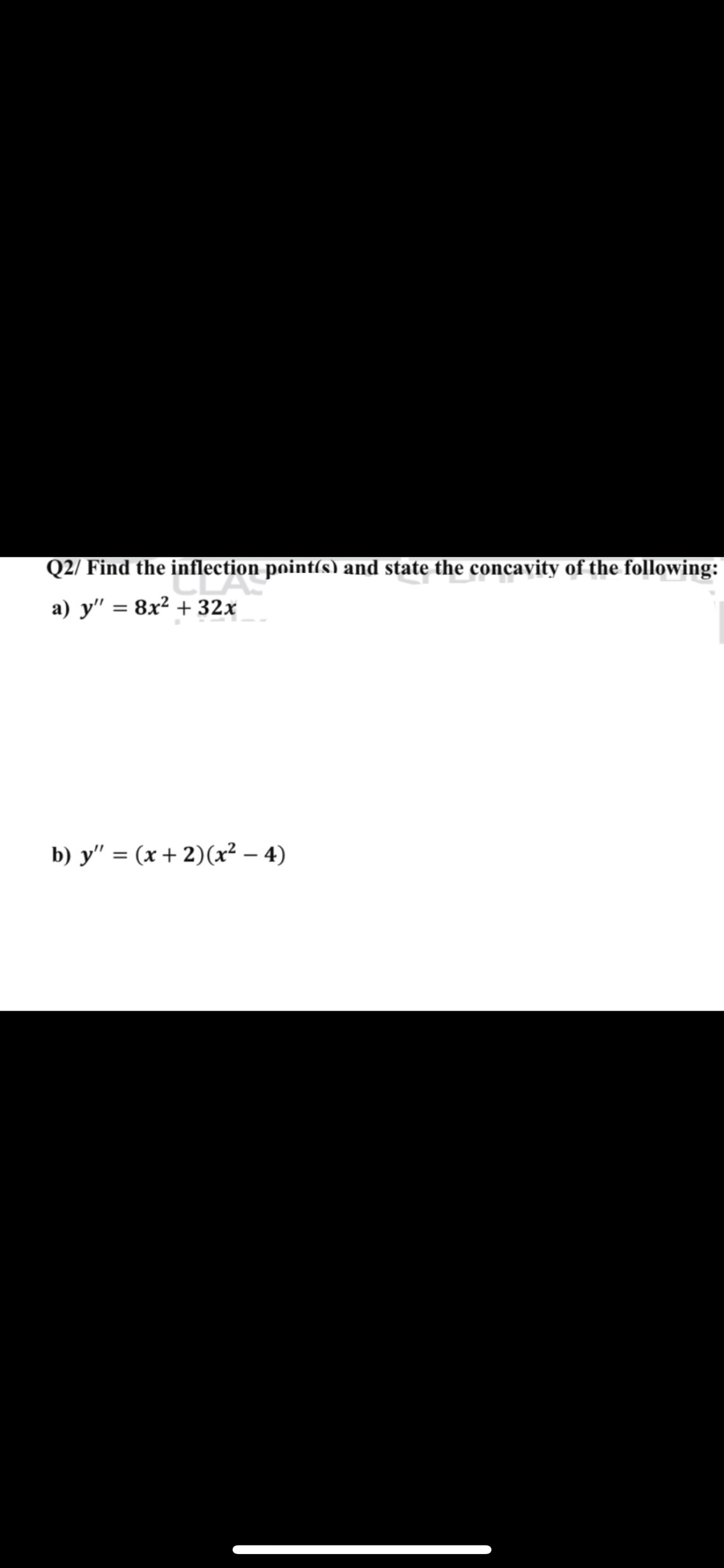 Q2/ Find the inflection point(s) and state the concavity of the following:
a) y" = 8x² + 32x
b) y" = (x + 2)(x² – 4)
