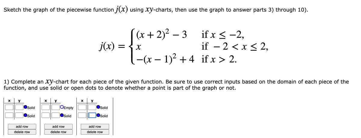 Sketch the graph of the piecewise function J(x) using xy-charts, then use the graph to answer parts 3) through 10).
(x + 2)² – 3
if x < -2,
if – 2 <x < 2,
-(x – 1)2 + 4 if x > 2.
j(x):
1) Complete an Xy-chart for each piece of the given function. Be sure to use correct inputs based on the domain of each piece of the
function, and use solid or open dots to denote whether a point is part of the graph or not.
y
X
X
Solid
OEmpty
Solid
Solid
Solid
Solid
add row
add row
add row
delete row
delete row
delete row
