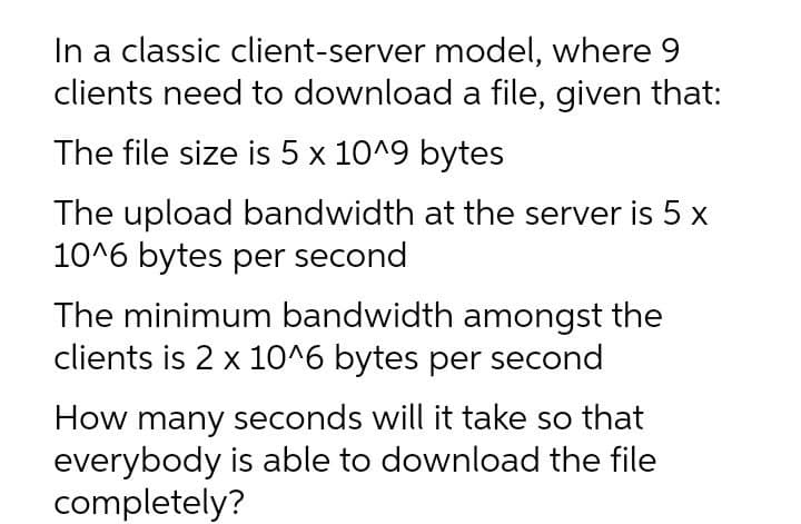 In a classic client-server model, where 9
clients need to download a file, given that:
The file size is 5 x 10^9 bytes
The upload bandwidth at the server is 5 x
10^6 bytes per second
The minimum bandwidth amongst the
clients is 2 x 10^6 bytes per second
How many seconds will it take so that
everybody is able to download the file
completely?

