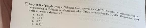 people living in Nebraska is selected and asked if they have received the COVID-19 booster shot, What
27, Only 65% of people living in Nebraska have received the COVID-19 booster. A random su ...
is the expected value for ?
a. 65.00
b. 0.75
c. 0.65
d. 0.50
