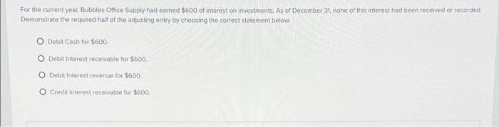 For the current year, Bubbles Office Supply had earned $600 of interest on investments. As of December 31, none of this interest had been received or recorded.
Demonstrate the required half of the adjusting entry by choosing the correct statement below.
Debit Cash for $600.
Debit Interest receivable for $600.
O Debit Interest revenue for $60.
O Credit interest receivable for $600.
