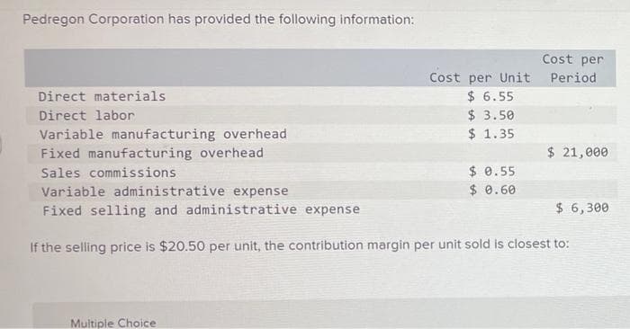 Pedregon Corporation has provided the following information:
Cost per
Cost per Unit
$ 6.55
$ 3.50
$ 1.35
Period
Direct materials
Direct labor
Variable manufacturing overhead
Fixed manufacturing overhead
$ 21,000
$ 0.55
$ 0.60
Sales commissions
Variable administrative expense
Fixed selling and administrative expense
$ 6,300
If the selling price is $20.50 per unit, the contribution margin per unit sold is closest to:
Multiple Choice
