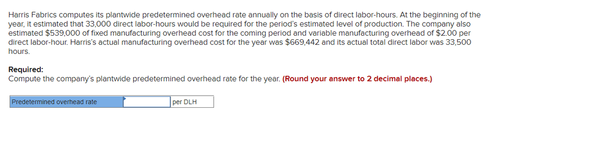 Harris Fabrics computes its plantwide predetermined overhead rate annually on the basis of direct labor-hours. At the beginning of the
year, it estimated that 33,000 direct labor-hours would be required for the period's estimated level of production. The company also
estimated $539,000 of fixed manufacturing overhead cost for the coming period and variable manufacturing overhead of $2.00 per
direct labor-hour. Harris's actual manufacturing overhead cost for the year was $669,442 and its actual total direct labor was 33,500
hours.
Required:
Compute the company's plantwide predetermined overhead rate for the year. (Round your answer to 2 decimal places.)
Predetermined overhead rate
per DLH

