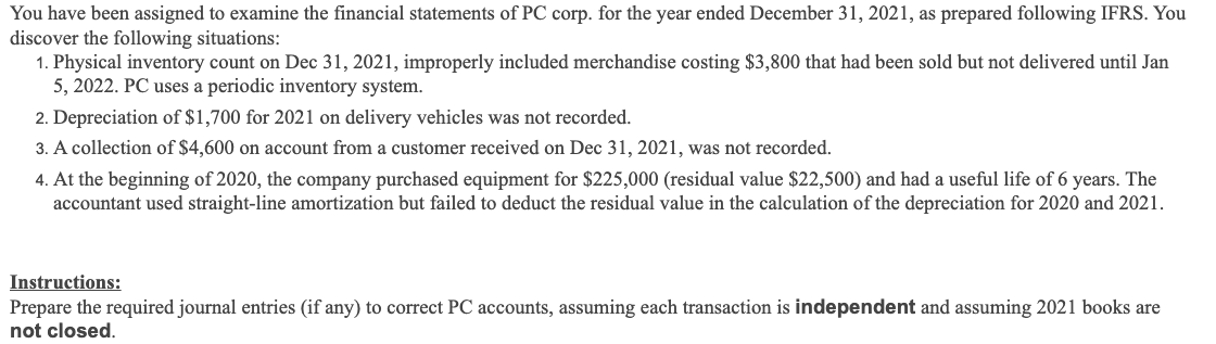 You have been assigned to examine the financial statements of PC corp. for the year ended December 31, 2021, as prepared following IFRS. You
discover the following situations:
1. Physical inventory count on Dec 31, 2021, improperly included merchandise costing $3,800 that had been sold but not delivered until Jan
5, 2022. PC uses a periodic inventory system.
2. Depreciation of $1,700 for 2021 on delivery vehicles was not recorded.
3. A collection of $4,600 on account from a customer received on Dec 31, 2021, was not recorded.
4. At the beginning of 2020, the company purchased equipment for $225,000 (residual value $22,500) and had a useful life of 6 years. The
accountant used straight-line amortization but failed to deduct the residual value in the calculation of the depreciation for 2020 and 2021.
Instructions:
Prepare the required journal entries (if any) to correct PC accounts, assuming each transaction is independent and assuming 2021 books are
not closed.
