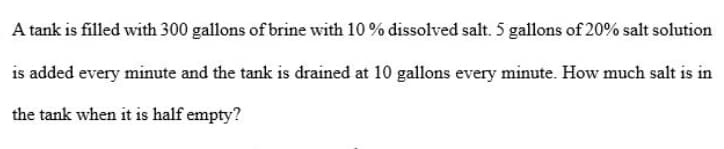 A tank is filled with 300 gallons of brine with 10 % dissolved salt. 5 gallons of 20% salt solution
is added every minute and the tank is drained at 10 gallons every minute. How much salt is in
the tank when it is half empty?
