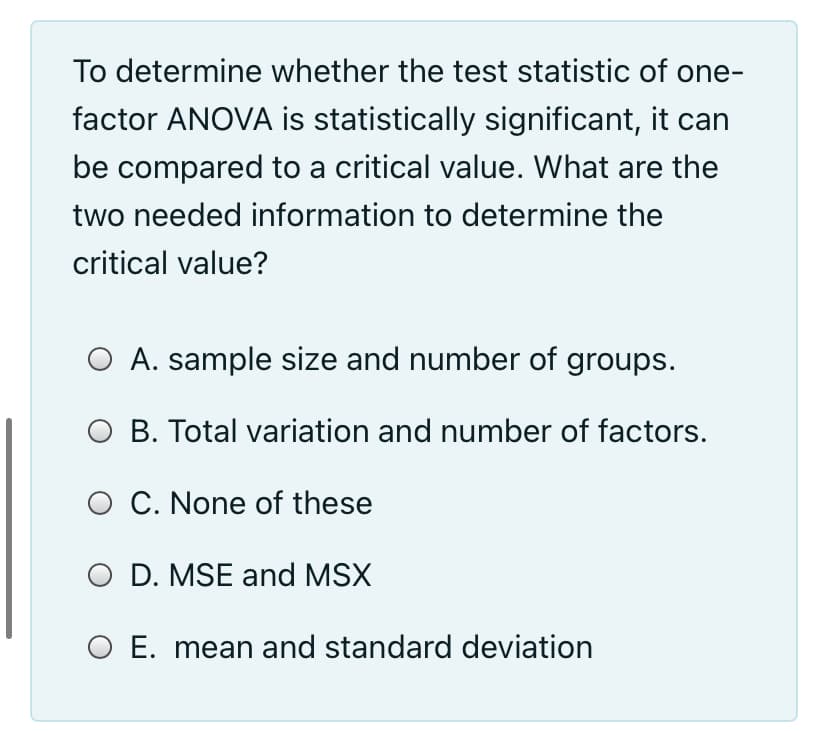To determine whether the test statistic of one-
factor ANOVA is statistically significant, it can
be compared to a critical value. What are the
two needed information to determine the
critical value?
O A. sample size and number of groups.
O B. Total variation and number of factors.
O C. None of these
O D. MSE and MSX
O E. mean and standard deviation
