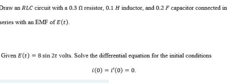 Draw an RLC circuit with a 0.3 N resistor, 0.1 H inductor, and 0.2 F capacitor connected in
series with an EMF of E(t).
Given E (t) = 8 sin 2t volts. Solve the differential equation for the initial conditions
i(0) = i'(0) = 0.
