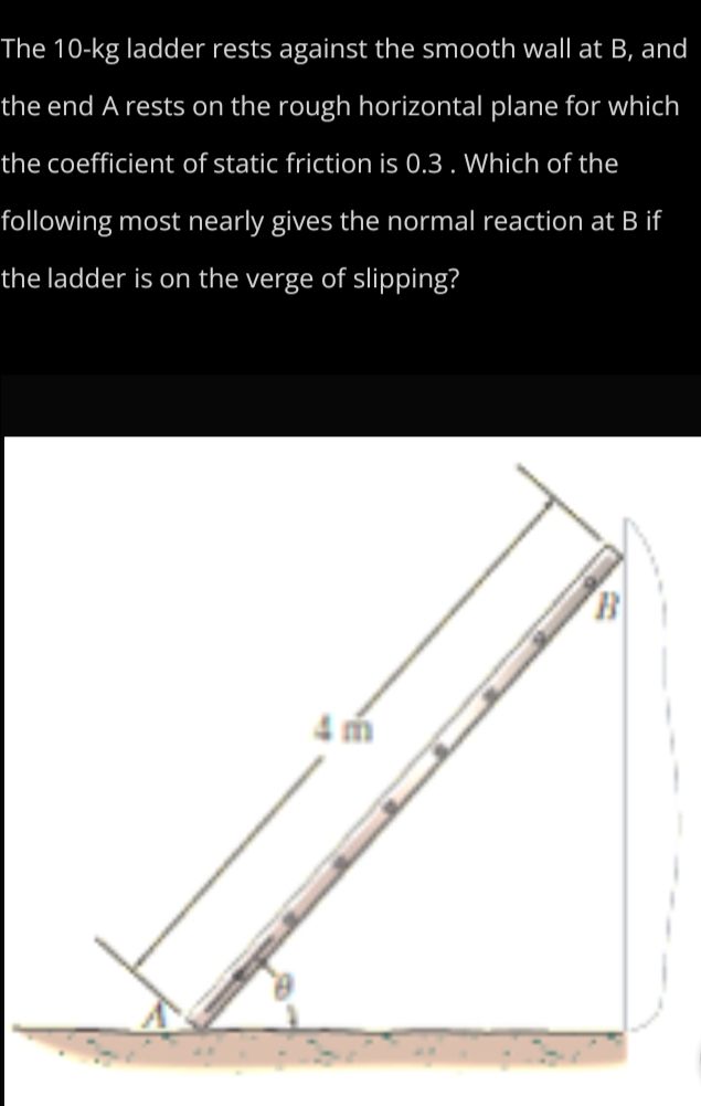 The 10-kg ladder rests against the smooth wall at B, and
the end A rests on the rough horizontal plane for which
the coefficient of static friction is 0.3. Which of the
following most nearly gives the normal reaction at B if
the ladder is on the verge of slipping?
